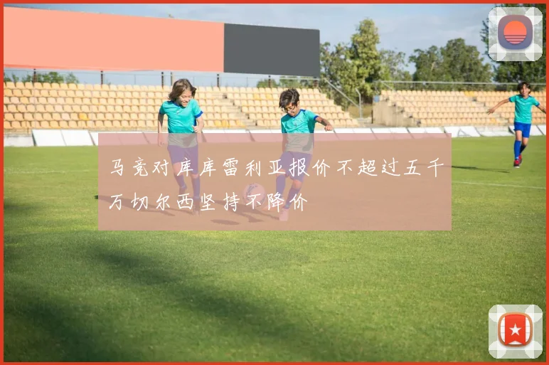 马竞对库库雷利亚报价不超过五千万切尔西坚持不降价