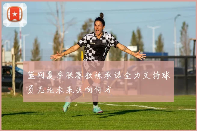 篮网夏季联赛教练承诺全力支持球员无论未来去向何方
