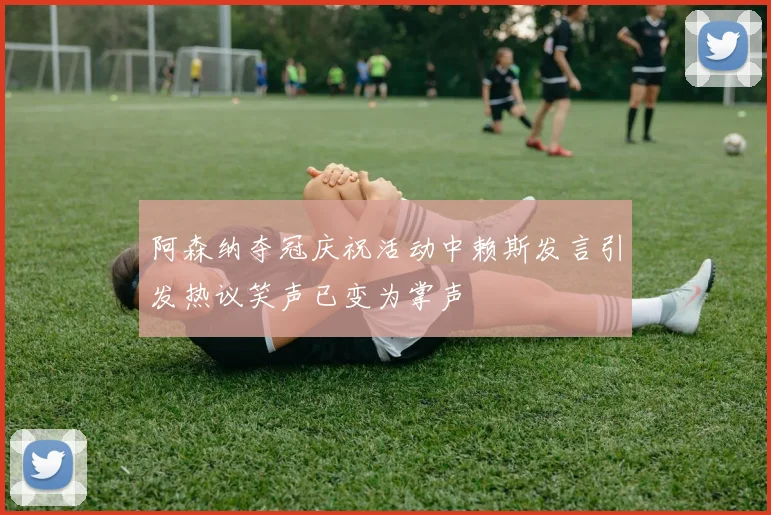 阿森纳夺冠庆祝活动中赖斯发言引发热议笑声已变为掌声