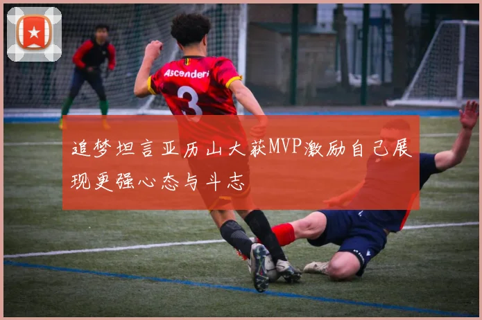 追梦坦言亚历山大获MVP激励自己展现更强心态与斗志