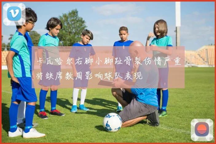 卡瓦哈尔右脚小脚趾骨裂伤情严重将缺席数周影响球队表现