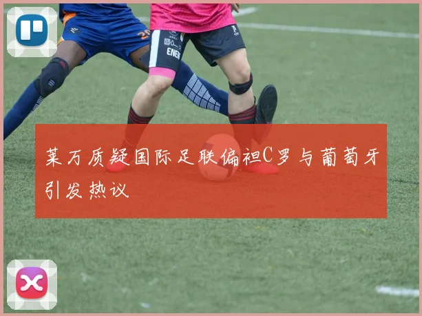 莱万质疑国际足联偏袒C罗与葡萄牙引发热议