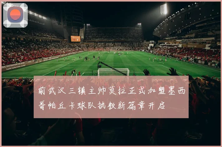 前武汉三镇主帅莫拉正式加盟墨西哥帕丘卡球队执教新篇章开启