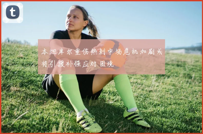 本坦库尔重伤热刺中场危机加剧或将引援补强应对困境