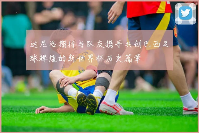 达尼洛期待与队友携手共创巴西足球辉煌的新世界杯历史篇章