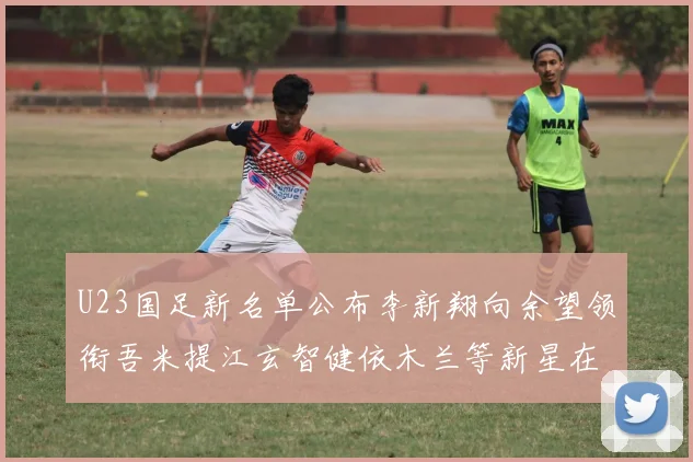 U23国足新名单公布李新翔向余望领衔吾米提江玄智健依木兰等新星在列