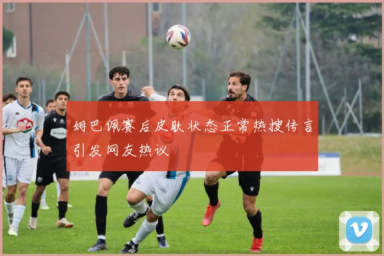 姆巴佩赛后皮肤状态正常热搜传言引发网友热议