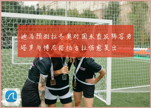 迪马预测拉齐奥对国米首发阵容劳塔罗与博尼搭档吉拉伤愈复出