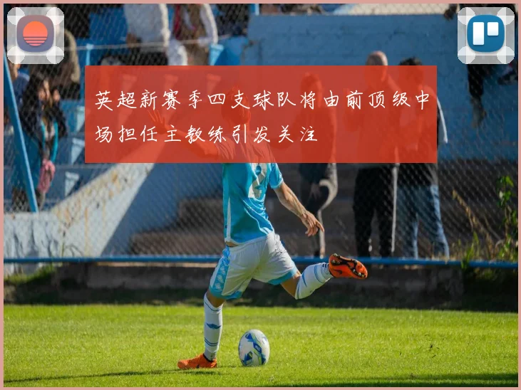 英超新赛季四支球队将由前顶级中场担任主教练引发关注
